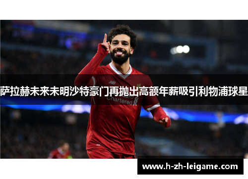 萨拉赫未来未明沙特豪门再抛出高额年薪吸引利物浦球星