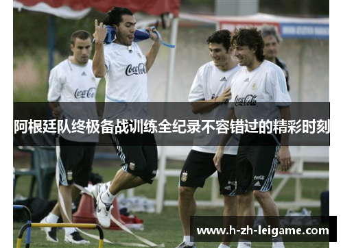 阿根廷队终极备战训练全纪录不容错过的精彩时刻