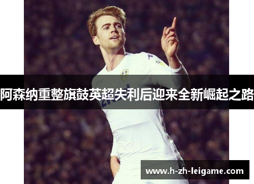 阿森纳重整旗鼓英超失利后迎来全新崛起之路